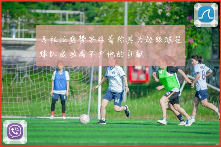 马祖拉盛赞字母哥称其为超级球星球队成功离不开他的贡献
