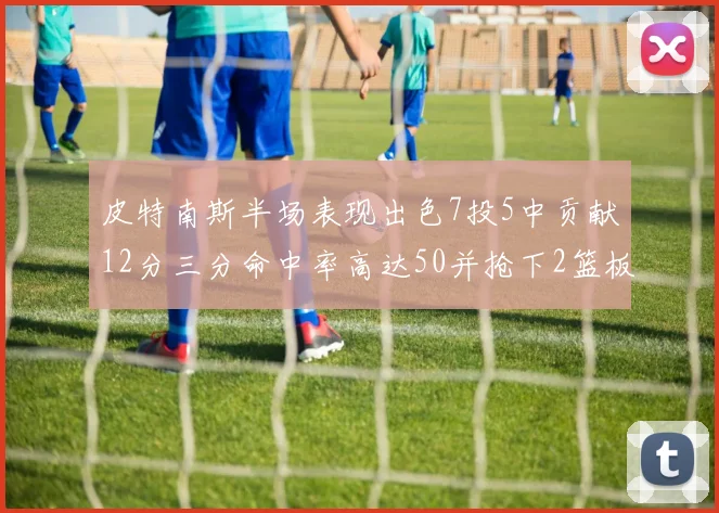 皮特南斯半场表现出色7投5中贡献12分三分命中率高达50并抢下2篮板1盖帽