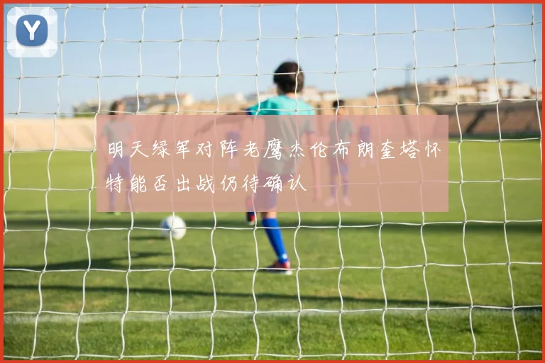 明天绿军对阵老鹰杰伦布朗奎塔怀特能否出战仍待确认