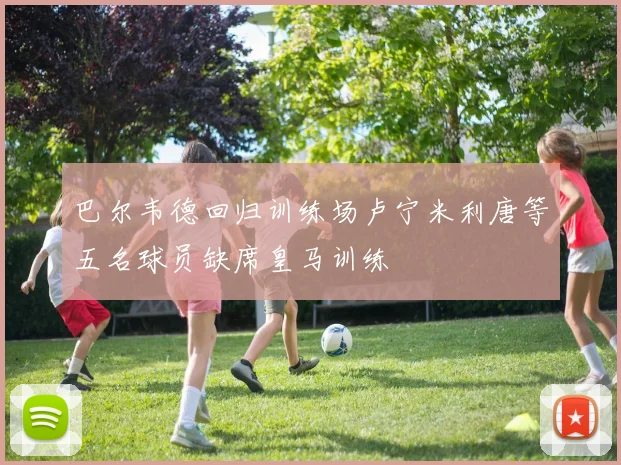 巴尔韦德回归训练场卢宁米利唐等五名球员缺席皇马训练