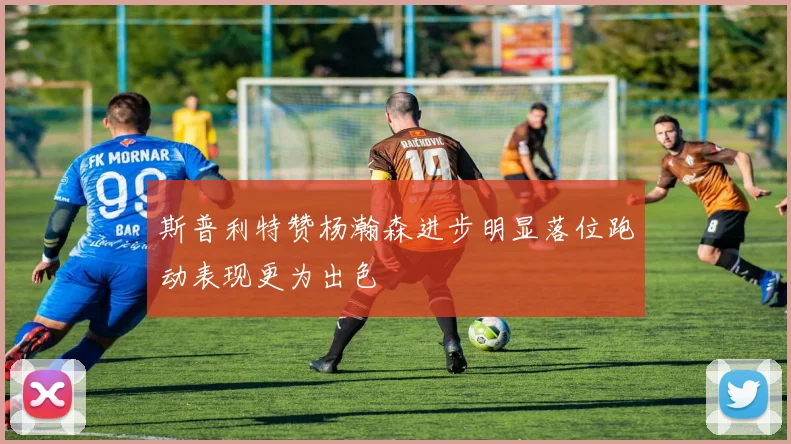 斯普利特赞杨瀚森进步明显落位跑动表现更为出色