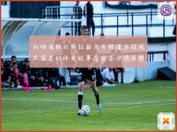 利物浦铭记萨拉赫九年辉煌历程埃及国王的传奇故事在安菲尔德延续