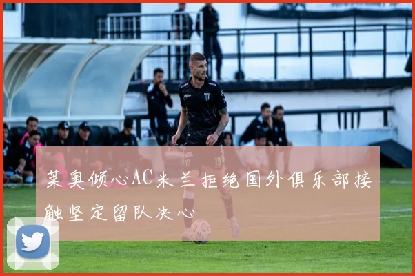 莱奥倾心AC米兰拒绝国外俱乐部接触坚定留队决心