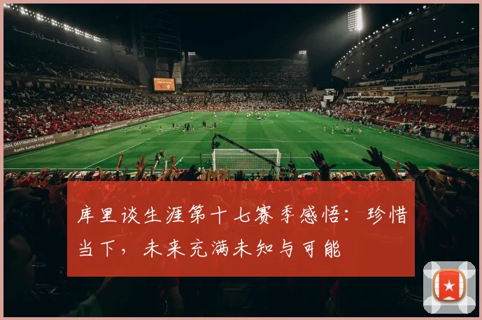 库里谈生涯第十七赛季感悟：珍惜当下，未来充满未知与可能