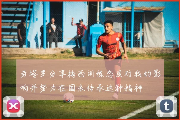劳塔罗分享梅西训练态度对我的影响并努力在国米传承这种精神