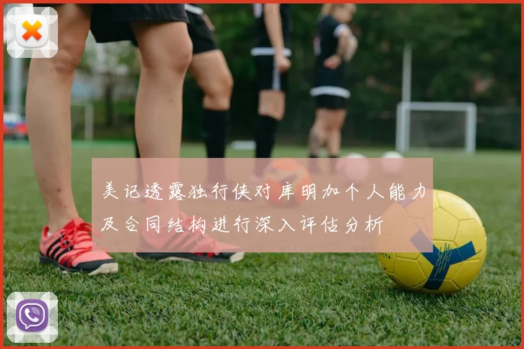 美记透露独行侠对库明加个人能力及合同结构进行深入评估分析