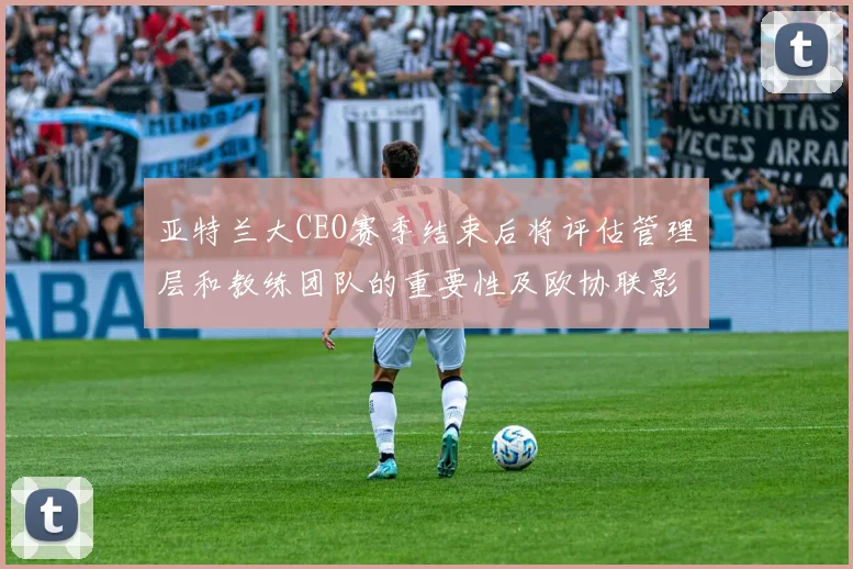 亚特兰大CEO赛季结束后将评估管理层和教练团队的重要性及欧协联影响