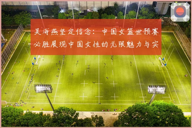 吴海燕坚定信念：中国女篮世预赛必胜展现中国女性的无限魅力与实力