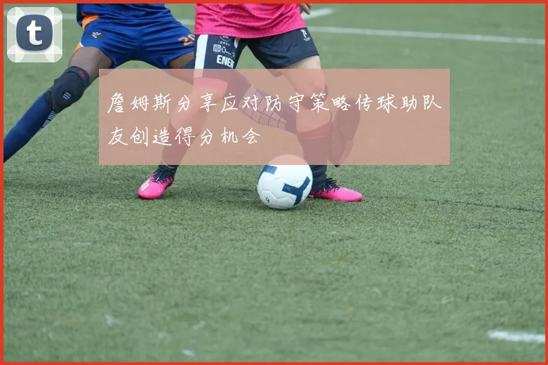 詹姆斯分享应对防守策略传球助队友创造得分机会