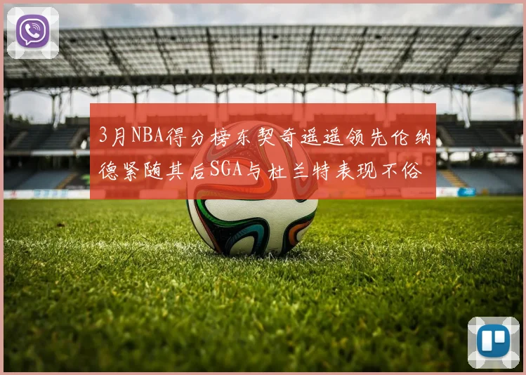 3月NBA得分榜东契奇遥遥领先伦纳德紧随其后SGA与杜兰特表现不俗
