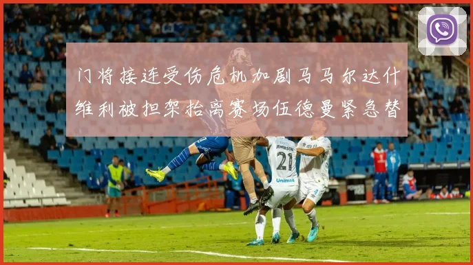 门将接连受伤危机加剧马马尔达什维利被担架抬离赛场伍德曼紧急替补上阵