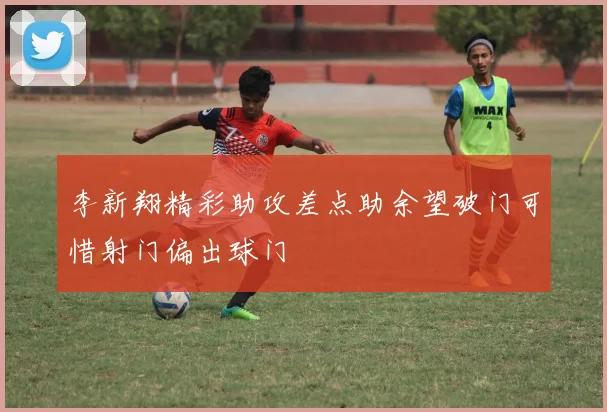 李新翔精彩助攻差点助余望破门可惜射门偏出球门